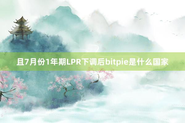 且7月份1年期LPR下调后bitpie是什么国家