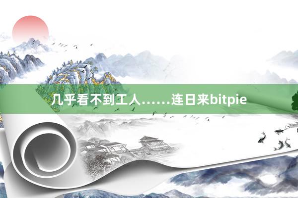 几乎看不到工人……连日来bitpie