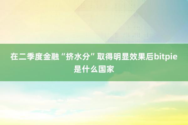 在二季度金融“挤水分”取得明显效果后bitpie是什么国家