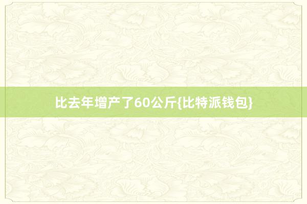 比去年增产了60公斤{比特派钱包}