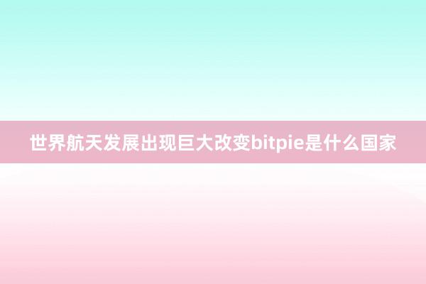 世界航天发展出现巨大改变bitpie是什么国家