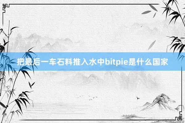 把最后一车石料推入水中bitpie是什么国家