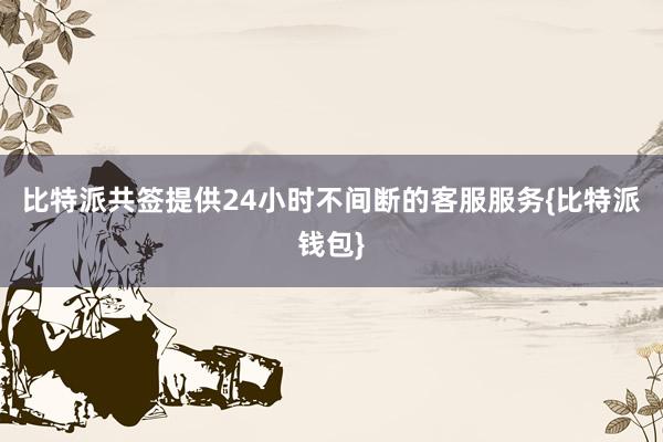 比特派共签提供24小时不间断的客服服务{比特派钱包}