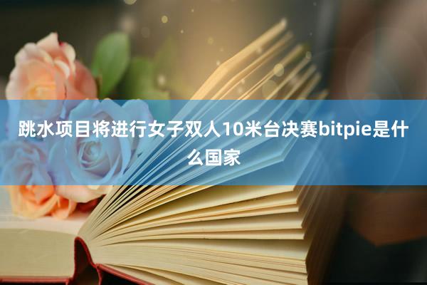 跳水项目将进行女子双人10米台决赛bitpie是什么国家