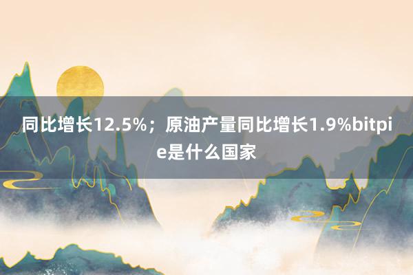 同比增长12.5%；原油产量同比增长1.9%bitpie是什么国家