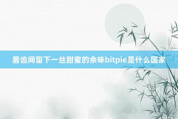 唇齿间留下一丝甜蜜的余味bitpie是什么国家