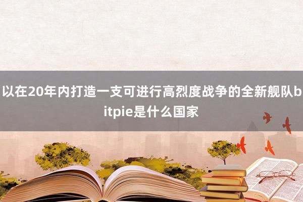 以在20年内打造一支可进行高烈度战争的全新舰队bitpie是什么国家