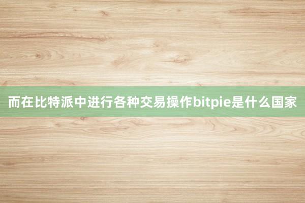 而在比特派中进行各种交易操作bitpie是什么国家